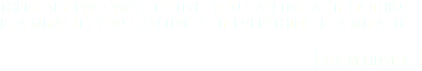 THERE ARE TWO WAYS TO LIVE: YOU CAN LIVE AS IF NOTHING IS A MIRACLE; YOU CAN LIVE AS IF EVERYTHING IS A MIRACLE [ALBERT EINSTEIN]